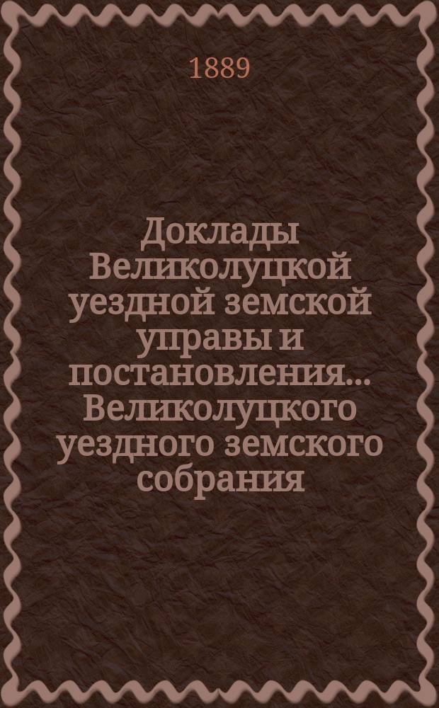 Доклады Великолуцкой уездной земской управы и постановления... Великолуцкого уездного земского собрания... XXIV очередной сессии 1888 года