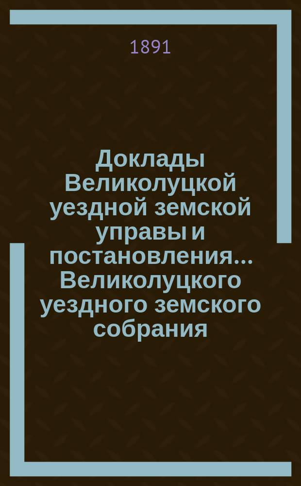 Доклады Великолуцкой уездной земской управы и постановления... Великолуцкого уездного земского собрания... XXVI очередной сессии 1890 года