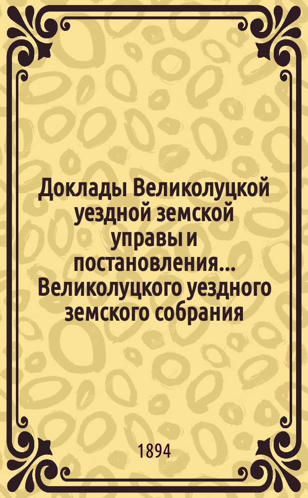 Доклады Великолуцкой уездной земской управы и постановления... Великолуцкого уездного земского собрания... XXIX очередной сессии 1893 года