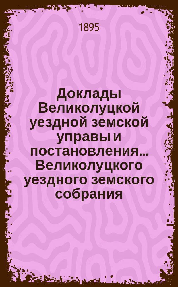 Доклады Великолуцкой уездной земской управы и постановления... Великолуцкого уездного земского собрания... XXX очередной сессии 1894 года