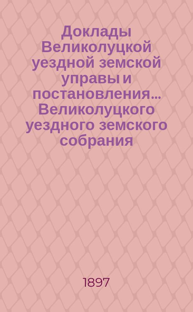 Доклады Великолуцкой уездной земской управы и постановления... Великолуцкого уездного земского собрания... XXXII-й очередной сессии 1896 года