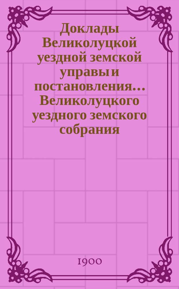 Доклады Великолуцкой уездной земской управы и постановления... Великолуцкого уездного земского собрания... XXXV очередной сессии 1899 года