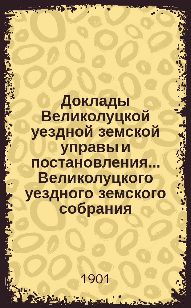 Доклады Великолуцкой уездной земской управы и постановления... Великолуцкого уездного земского собрания... XXXVI очередной сессии 1900 года