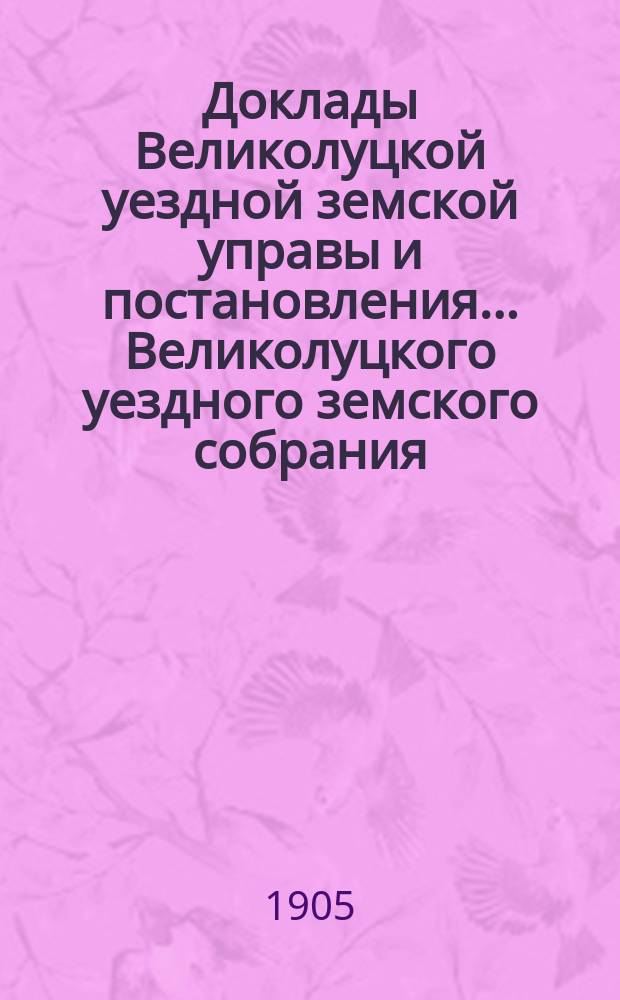 Доклады Великолуцкой уездной земской управы и постановления... Великолуцкого уездного земского собрания... XL-й очередной сессии 1904 года