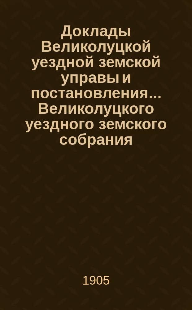 Доклады Великолуцкой уездной земской управы и постановления... Великолуцкого уездного земского собрания... чрезвычайного... 4-6 марта 1905 года