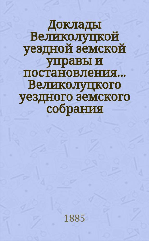 Доклады Великолуцкой уездной земской управы и постановления... Великолуцкого уездного земского собрания... XX очередной сессии 1884 года