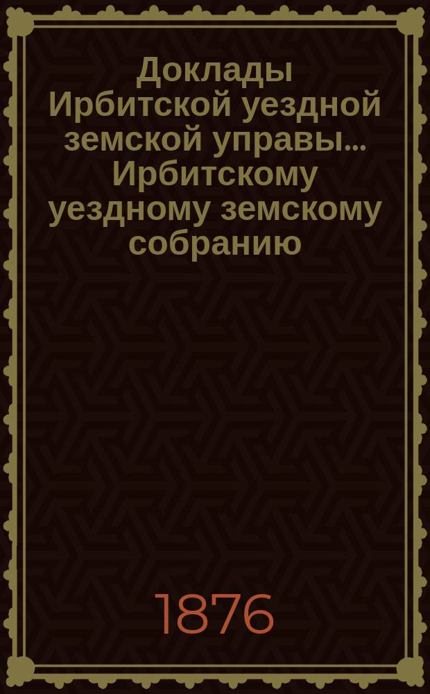 Доклады Ирбитской уездной земской управы ... Ирбитскому уездному земскому собранию, с приложениями. VI-му очередному... : VI-му очередному... и журналы собрания за 1875 год