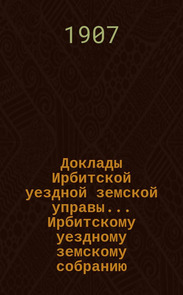 Доклады Ирбитской уездной земской управы ... Ирбитскому уездному земскому собранию, с приложениями. XXXVII-му очередному... за 1906 год
