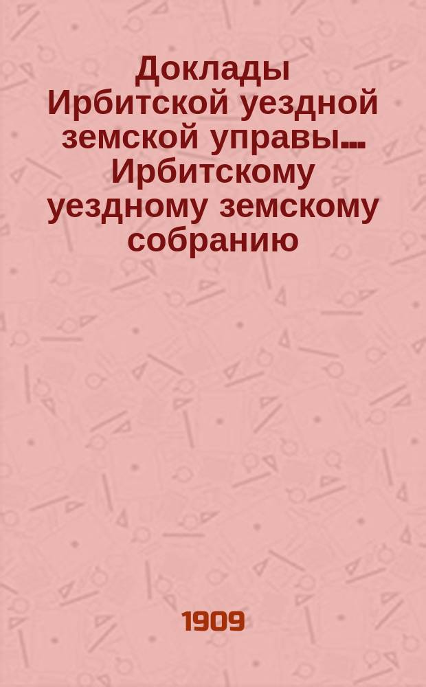 Доклады Ирбитской уездной земской управы ... Ирбитскому уездному земскому собранию, с приложениями. XXXIX-му очередному... за 1908 год