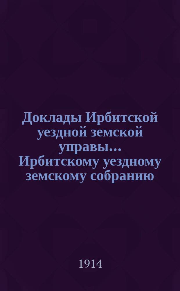 Доклады Ирбитской уездной земской управы ... Ирбитскому уездному земскому собранию, с приложениями. 44-му очередному... за 1913 год