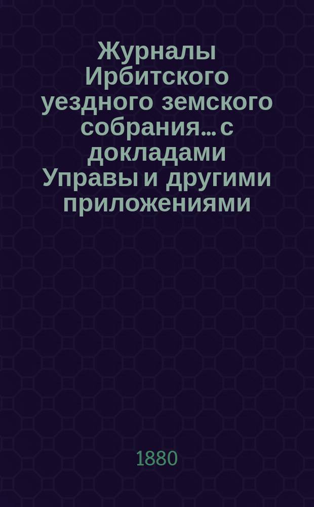 Журналы Ирбитского уездного земского собрания... с докладами Управы и другими приложениями. X очередного... за 1879 год