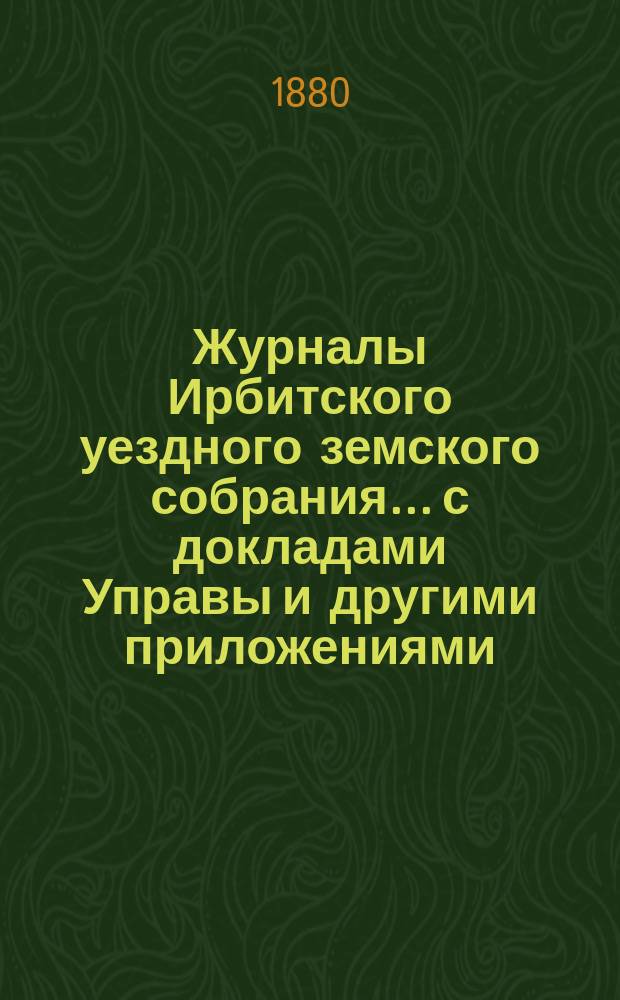 Журналы Ирбитского уездного земского собрания... с докладами Управы и другими приложениями. XI чрезвычайного... 1880 года