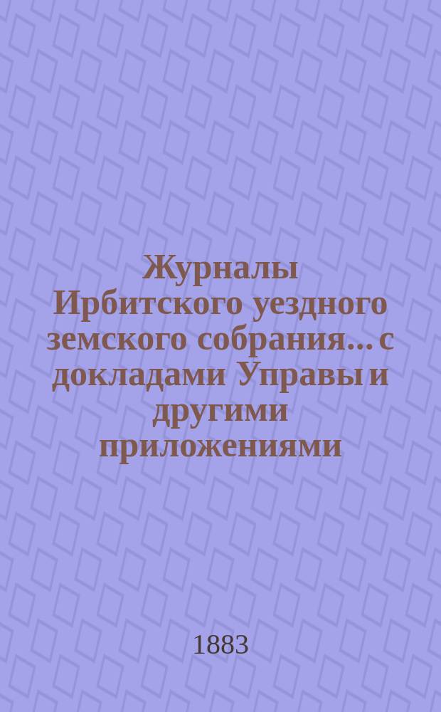 Журналы Ирбитского уездного земского собрания... с докладами Управы и другими приложениями. XIV чрезвычайного... 1883 г.