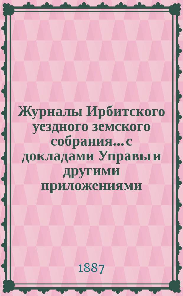 Журналы Ирбитского уездного земского собрания... с докладами Управы и другими приложениями. XVII очередного... за 1886 год