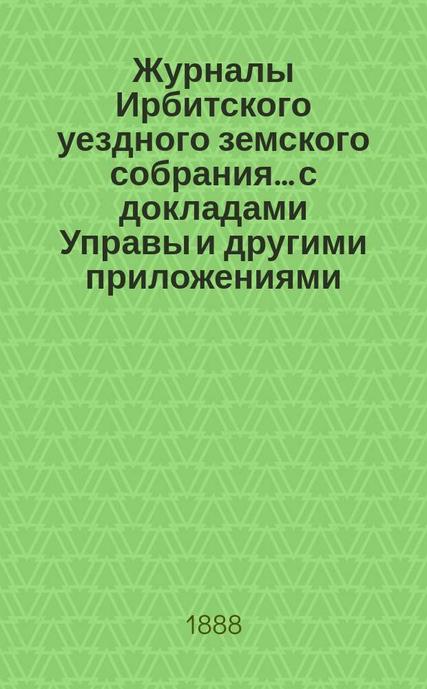 Журналы Ирбитского уездного земского собрания... с докладами Управы и другими приложениями. XIX чрезвычайного... за 1888 год