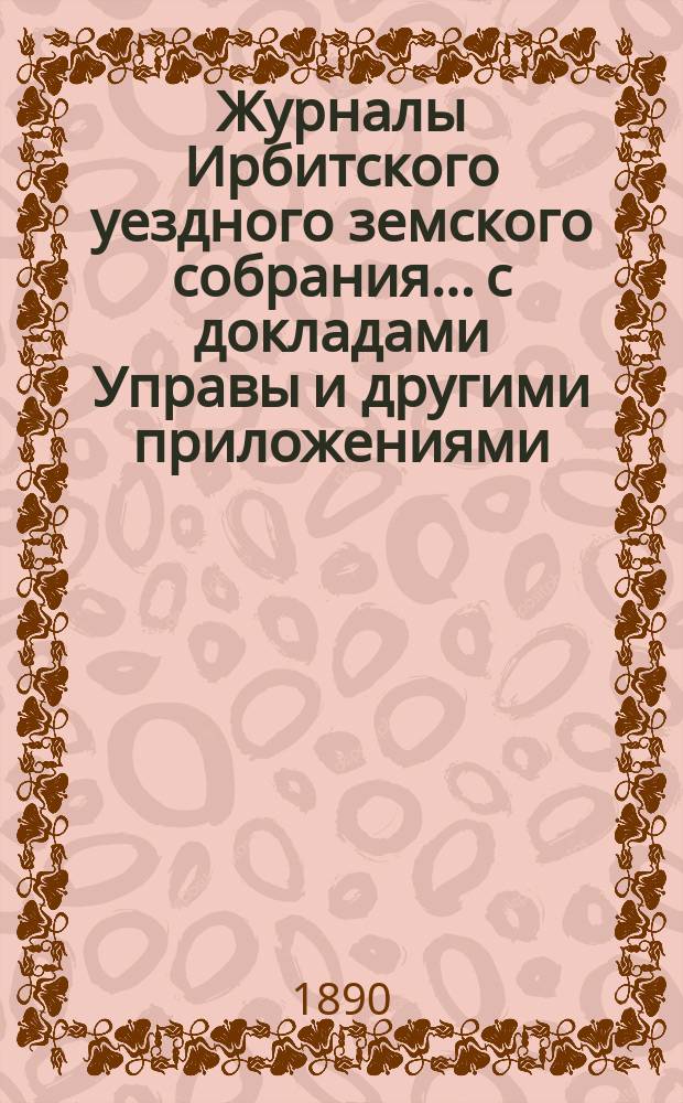 Журналы Ирбитского уездного земского собрания... с докладами Управы и другими приложениями. XX очередного... за 1889 год