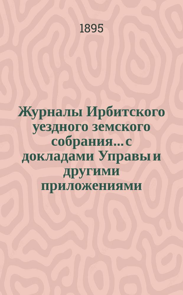 Журналы Ирбитского уездного земского собрания... с докладами Управы и другими приложениями. XXV очередного... за 1894 г. [и XXII чрезвычайного... 1894 г.]