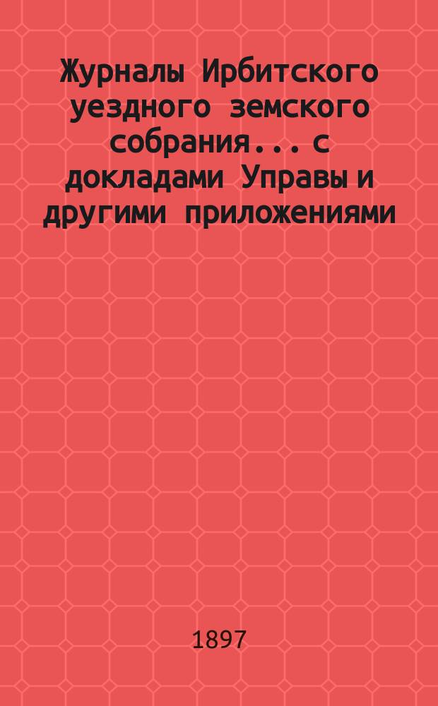 Журналы Ирбитского уездного земского собрания... с докладами Управы и другими приложениями. XXVII очередного... за 1896 г.
