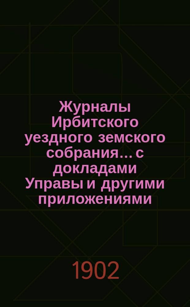 Журналы Ирбитского уездного земского собрания... с докладами Управы и другими приложениями. XXX и XXXI чрезвычайного... за 1902 г.