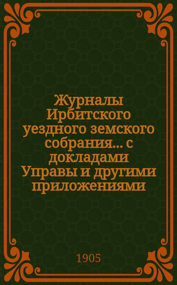 Журналы Ирбитского уездного земского собрания... с докладами Управы и другими приложениями. XXXV-го очередного... за 1904 год