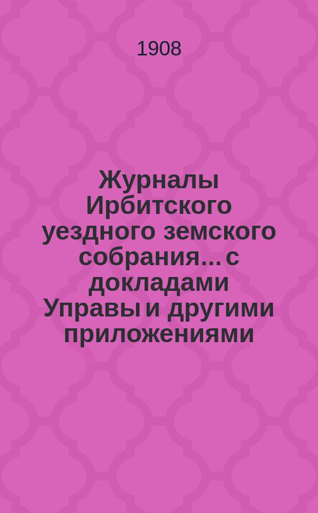 Журналы Ирбитского уездного земского собрания... с докладами Управы и другими приложениями. XXVIII-го очередного... за 1907 год
