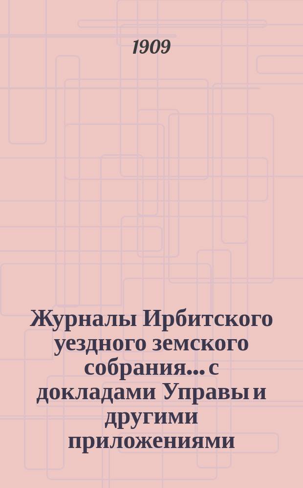 Журналы Ирбитского уездного земского собрания... с докладами Управы и другими приложениями. XXXIX очередного... за 1908 год