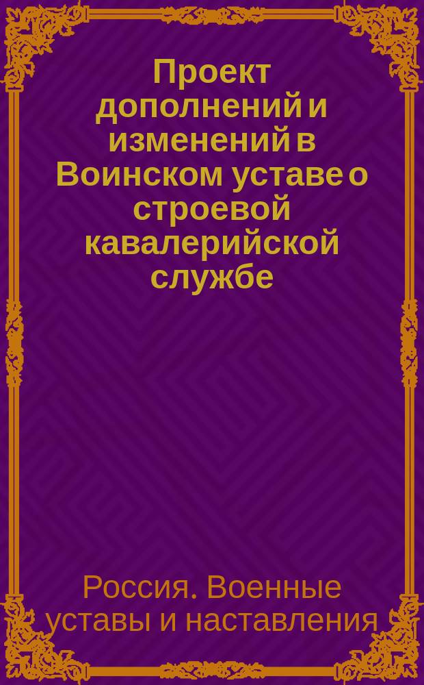 Проект дополнений и изменений в Воинском уставе о строевой кавалерийской службе : Ч. 1, 2, 3 и 4