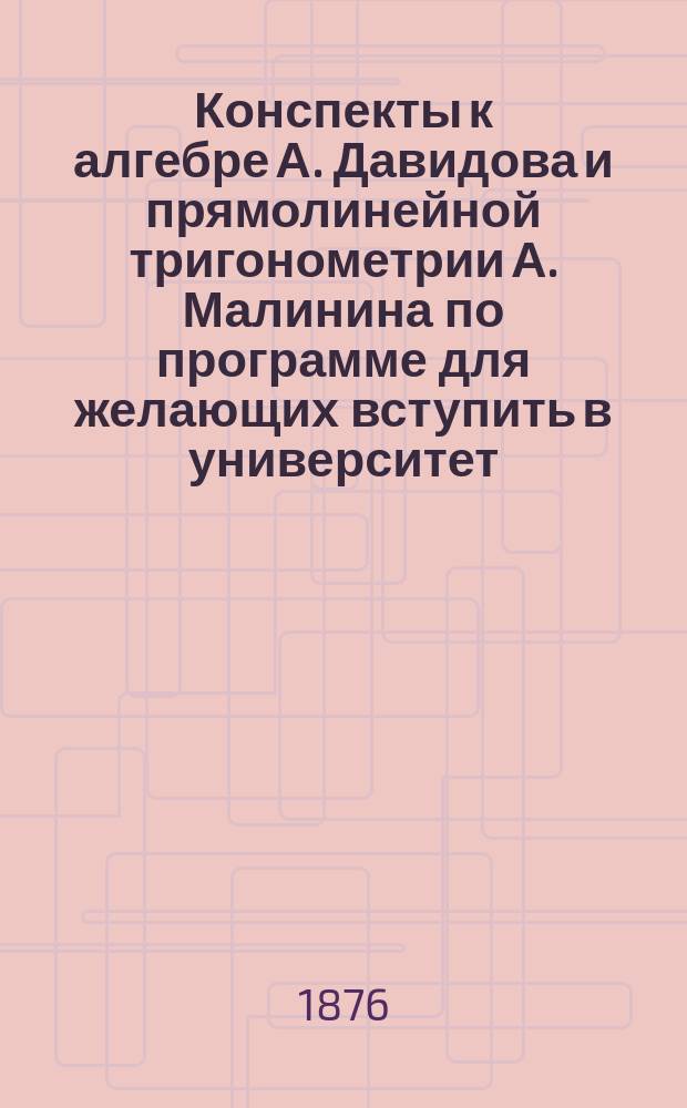 Конспекты к алгебре А. Давидова и прямолинейной тригонометрии А. Малинина по программе для желающих вступить в университет, получить свидетельство в окончании гимназического курса и сдать экзамен на учителей уездного или домашнего