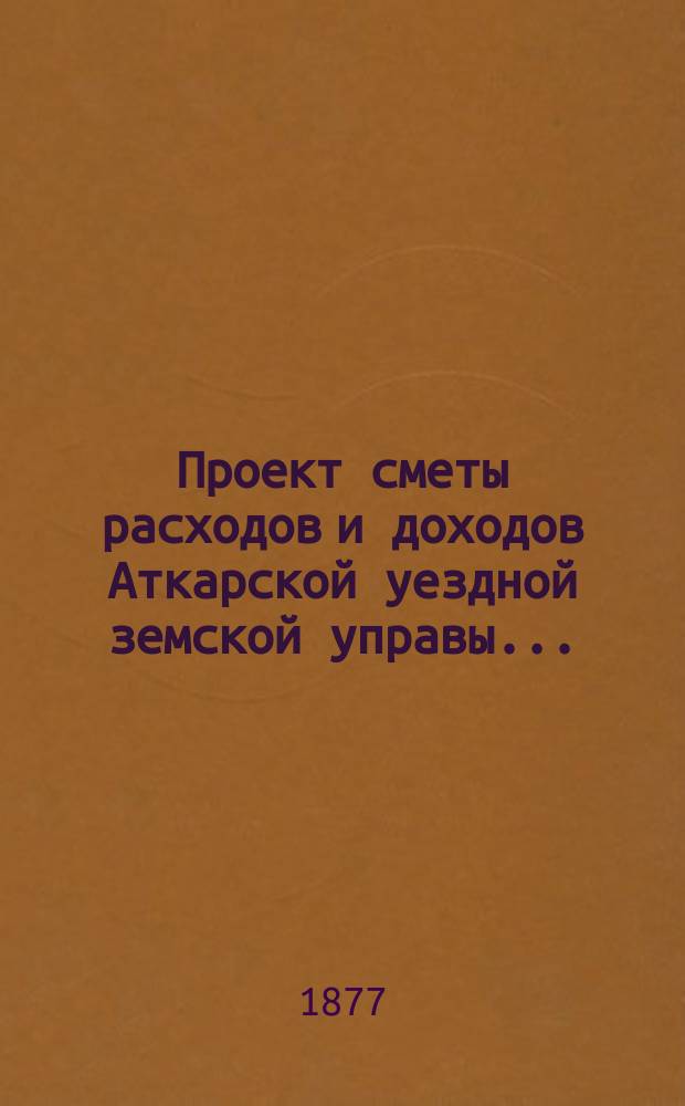 Проект сметы расходов и доходов Аткарской уездной земской управы.. : С объясн. запиской и прил. на 1878 год