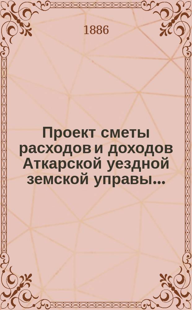 Проект сметы расходов и доходов Аткарской уездной земской управы.. : С объясн. запиской и прил. на 1887 год : на 1887 год... ; Доклады... XXI очередному... 1886 года