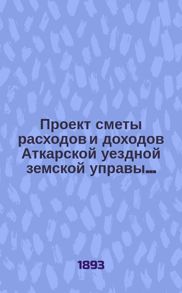 Проект сметы расходов и доходов Аткарской уездной земской управы.. : С объясн. запиской и прил. на 1894 год