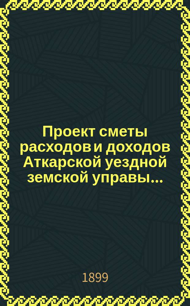 Проект сметы расходов и доходов Аткарской уездной земской управы.. : С объясн. запиской и прил. на 1900 год XXXIV очередному... сессии 1899 года, IX по закону 12 июня 1890 года