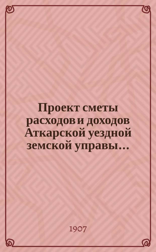 Проект сметы расходов и доходов Аткарской уездной земской управы.. : С объясн. запиской и прил. на 1908 г.