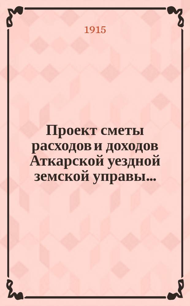 Проект сметы расходов и доходов Аткарской уездной земской управы.. : С объясн. запиской и прил. на 1916 год