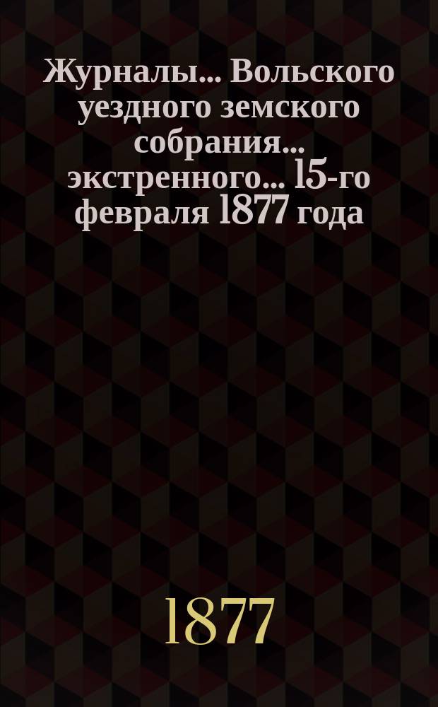 Журналы... Вольского уездного земского собрания... экстренного... 15-го февраля 1877 года