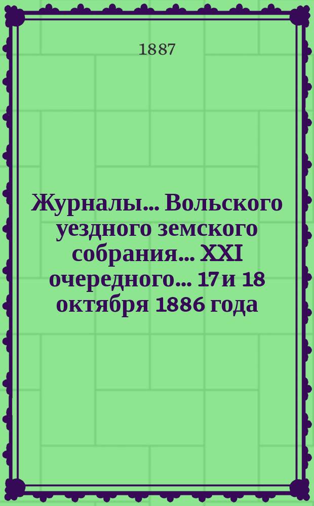 Журналы... Вольского уездного земского собрания... [XXI очередного...] 17 и 18 октября 1886 года