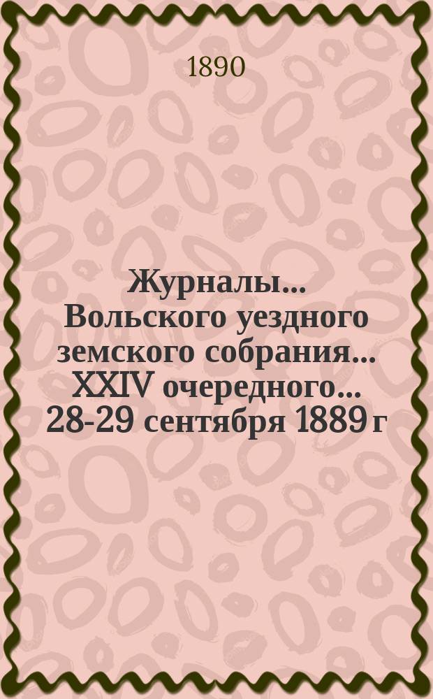 Журналы... Вольского уездного земского собрания... XXIV очередного... 28-29 сентября 1889 г.