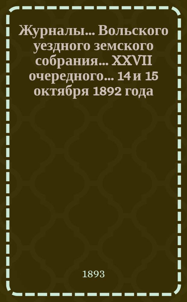 Журналы... Вольского уездного земского собрания... [XXVII очередного]... 14 и 15 октября 1892 года