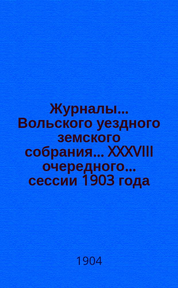 Журналы... Вольского уездного земского собрания... XXXVIII очередного... сессии 1903 года