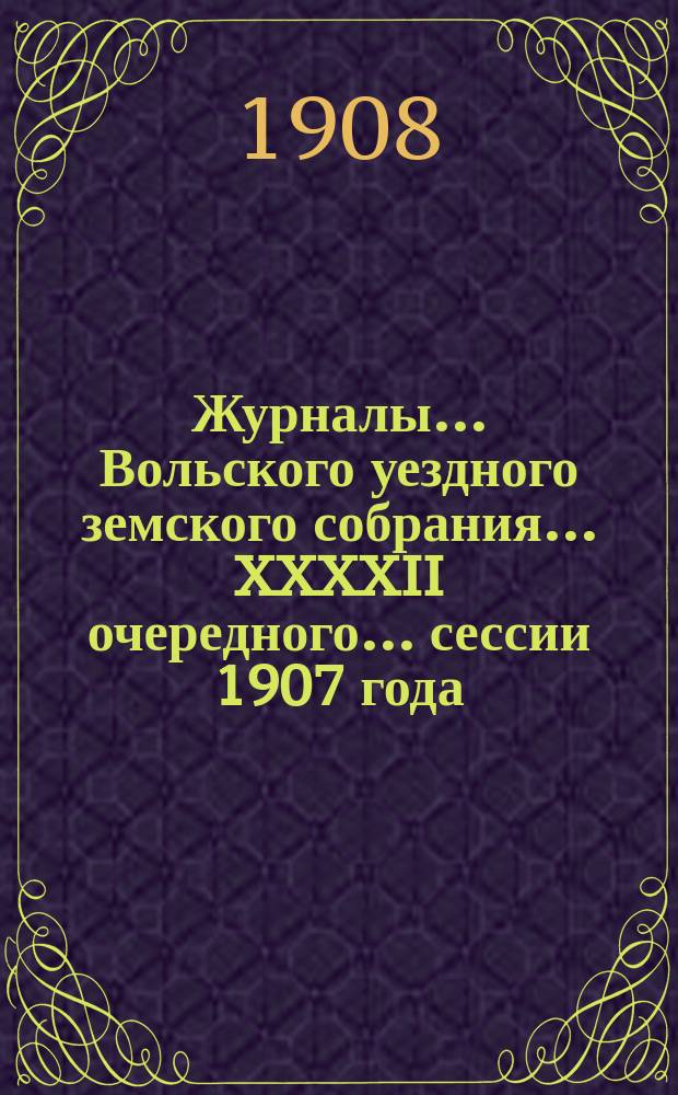 Журналы... Вольского уездного земского собрания... XXXXII очередного... сессии 1907 года