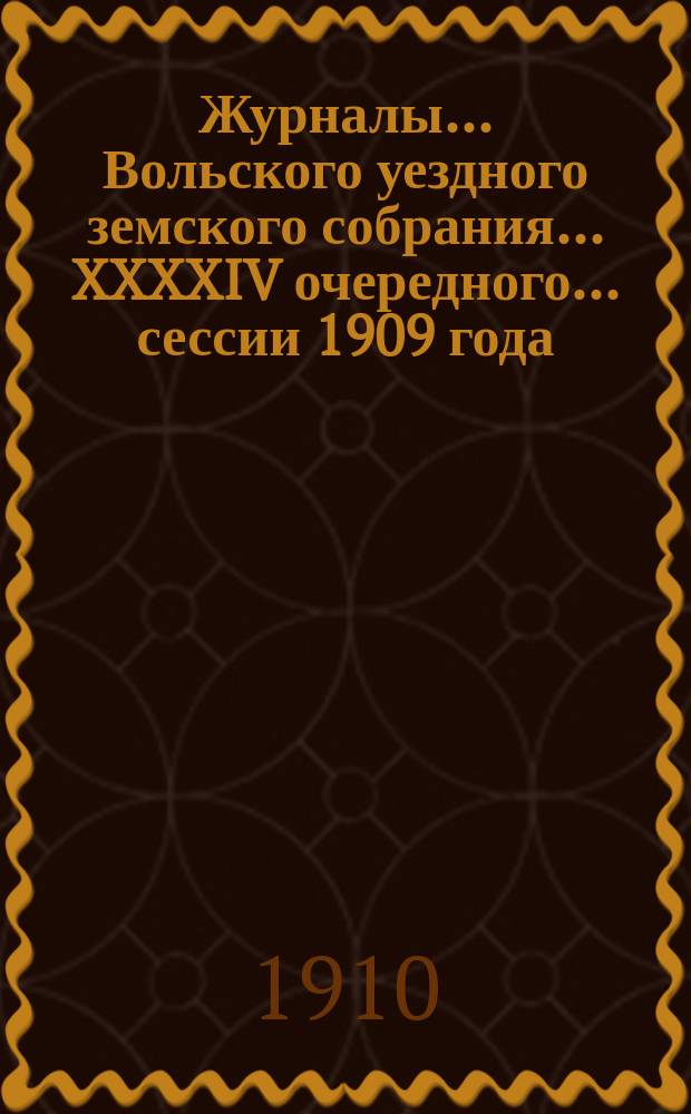 Журналы... Вольского уездного земского собрания... XXXXIV очередного... сессии 1909 года