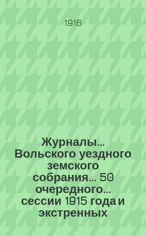Журналы... Вольского уездного земского собрания... 50 очередного... сессии 1915 года и экстренных: 13-го февраля, 26-го мая и 5-го августа 1915 г.