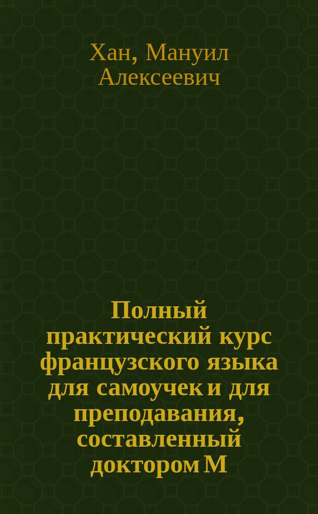 Полный практический курс французского языка для самоучек и для преподавания, составленный доктором М. Ханом : В 3 ч. Ч. 1-3