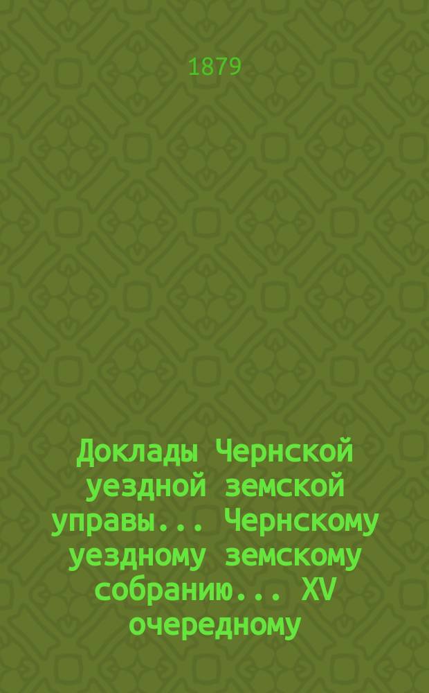 Доклады Чернской уездной земской управы... Чернскому уездному земскому собранию... XV очередному... за 1878 год и по июль месяц 1879 года