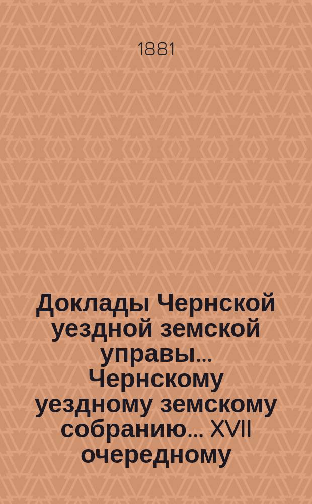 Доклады Чернской уездной земской управы... Чернскому уездному земскому собранию... XVII очередному... за 1880 год и по июль месяц 1881 года