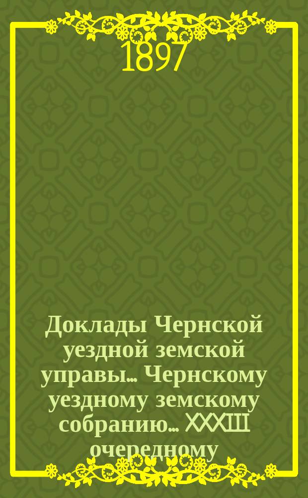 Доклады Чернской уездной земской управы... Чернскому уездному земскому собранию... XXXIII очередному...