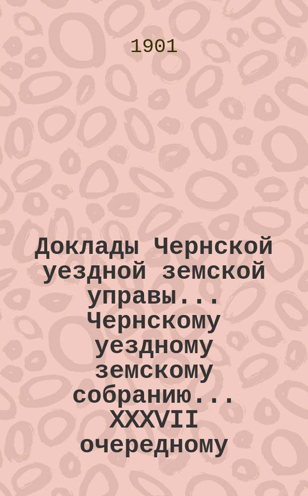 Доклады Чернской уездной земской управы... Чернскому уездному земскому собранию... XXXVII очередному...