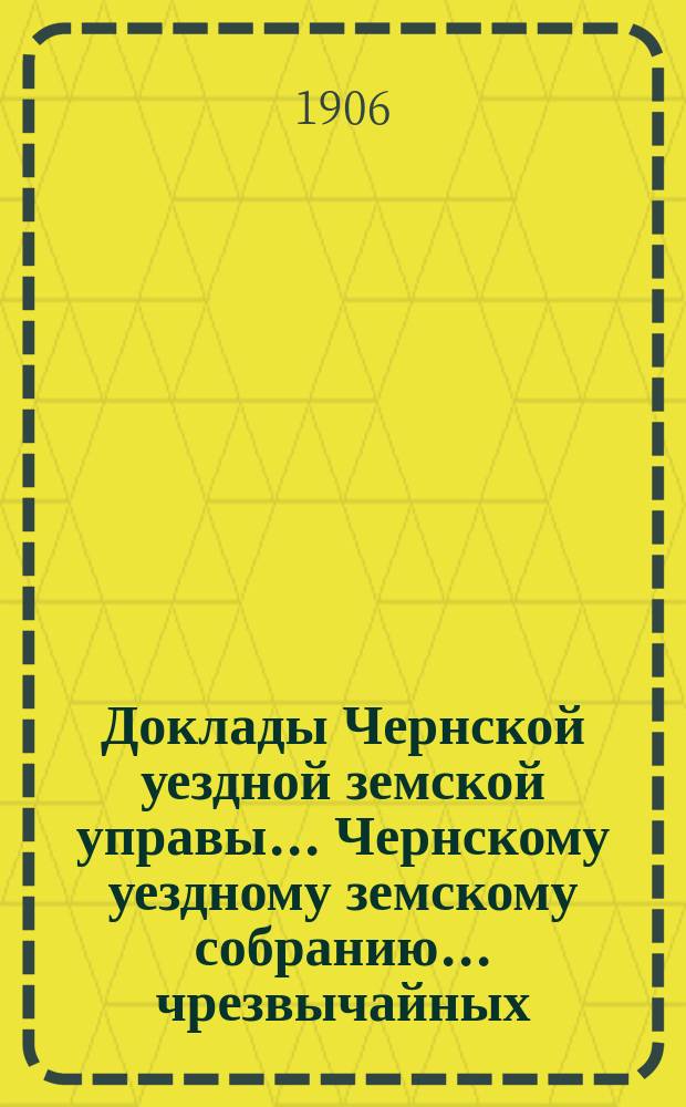 Доклады Чернской уездной земской управы... Чернскому уездному земскому собранию... чрезвычайных... собраний 19-го декабря 1905 года и 14-го февраля 1906 года