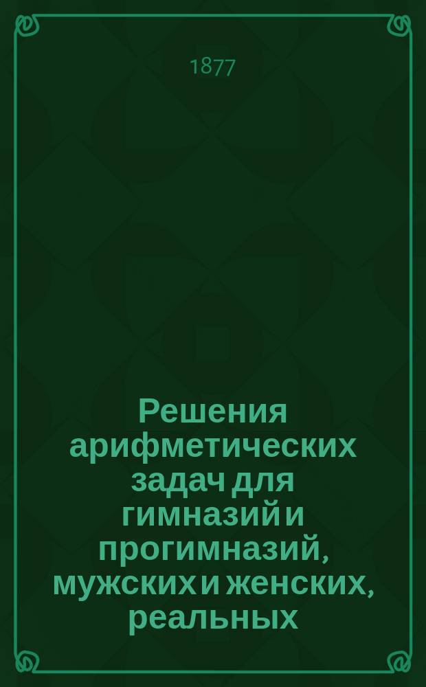 Решения арифметических задач для гимназий и прогимназий, мужских и женских, реальных, уездных и городских училищ. А. Малинина и К. Буренина : С прил. программ: гимназич. курса или для желающих вступить в студенты ун-та, сдать экзамен на учителей математики: уезд., домашнего и городского, вступить в воен. службу на правах вольноопределяющихся 3-го разряда и реальных уч-щ