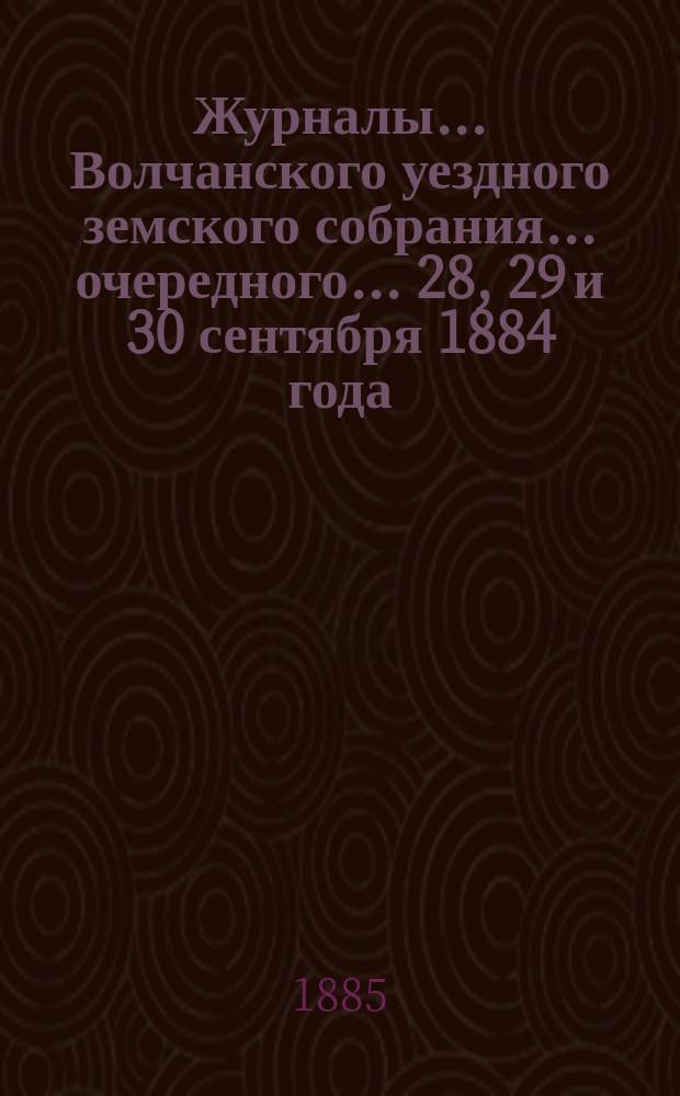 Журналы... Волчанского уездного земского собрания... очередного... 28, 29 и 30 сентября 1884 года